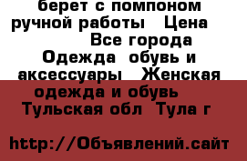 берет с помпоном ручной работы › Цена ­ 2 000 - Все города Одежда, обувь и аксессуары » Женская одежда и обувь   . Тульская обл.,Тула г.
